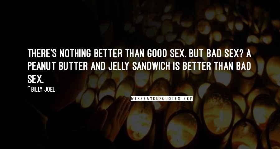 Billy Joel Quotes: There's nothing better than good sex. But bad sex? A peanut butter and jelly sandwich is better than bad sex.