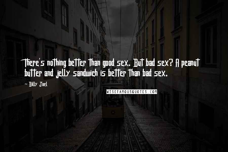 Billy Joel Quotes: There's nothing better than good sex. But bad sex? A peanut butter and jelly sandwich is better than bad sex.