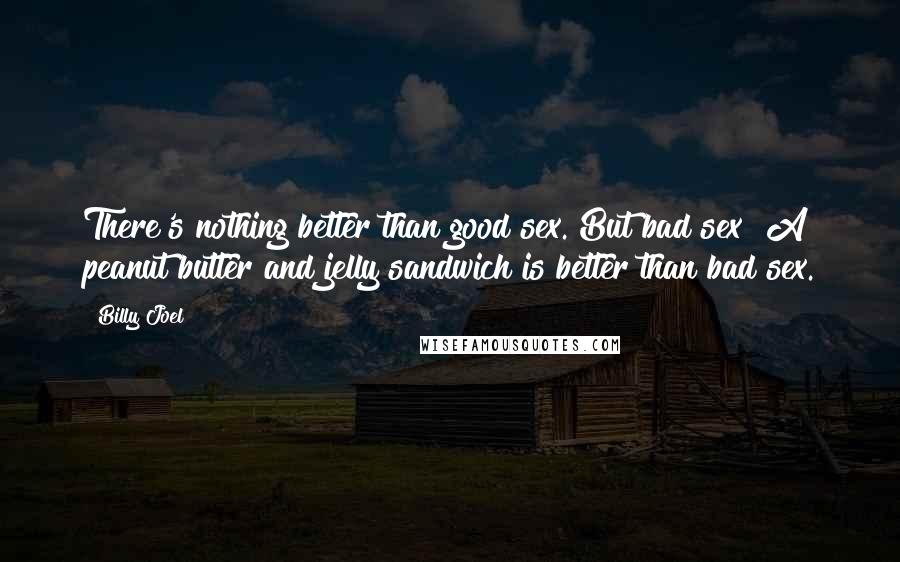 Billy Joel Quotes: There's nothing better than good sex. But bad sex? A peanut butter and jelly sandwich is better than bad sex.