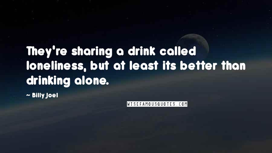 Billy Joel Quotes: They're sharing a drink called loneliness, but at least its better than drinking alone.