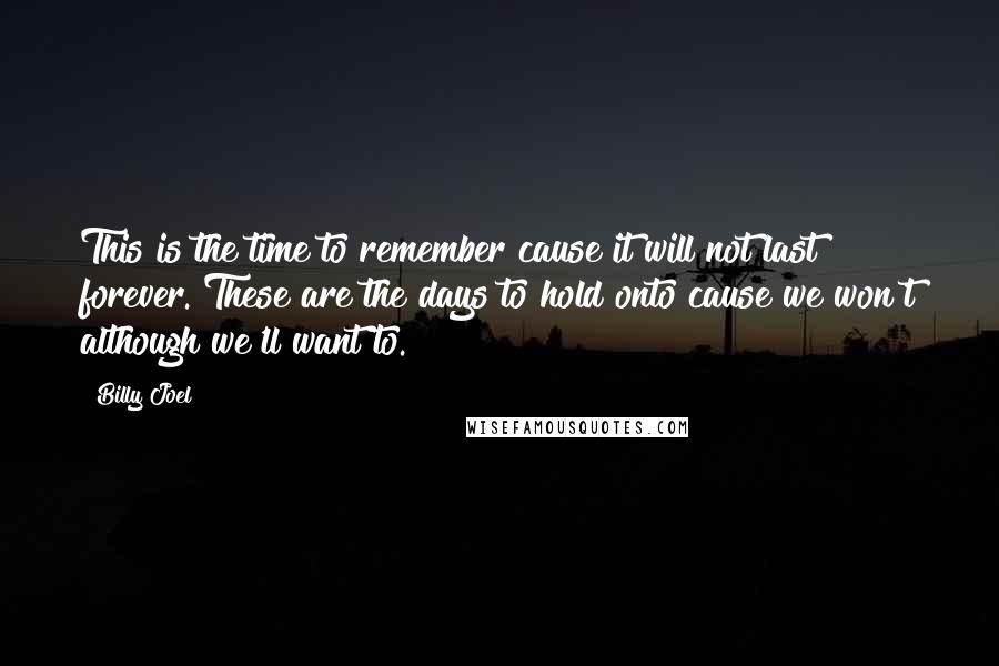 Billy Joel Quotes: This is the time to remember cause it will not last forever. These are the days to hold onto cause we won't although we'll want to.