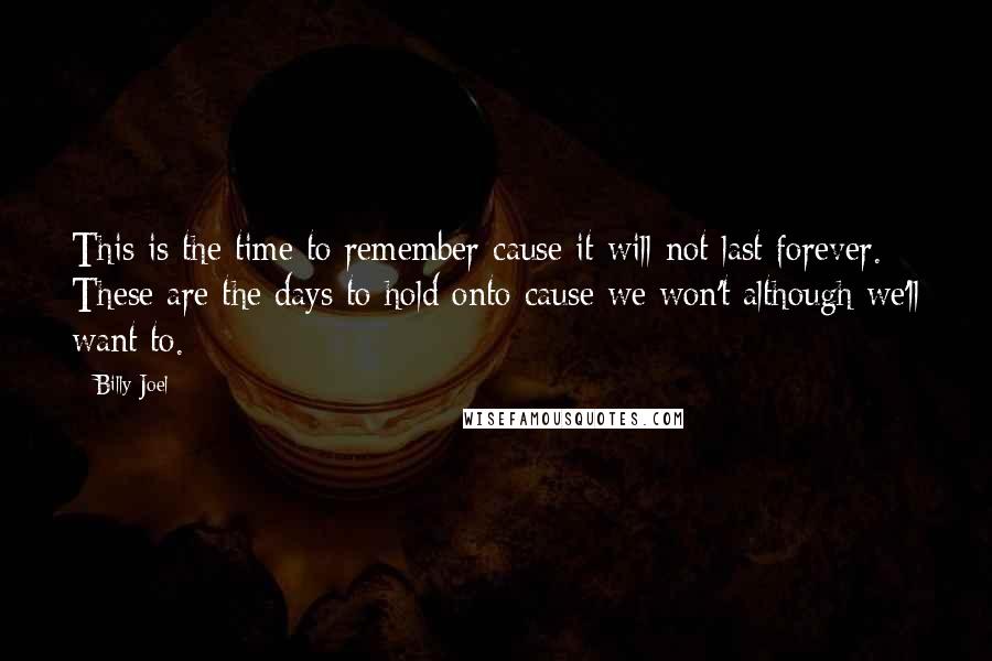 Billy Joel Quotes: This is the time to remember cause it will not last forever. These are the days to hold onto cause we won't although we'll want to.