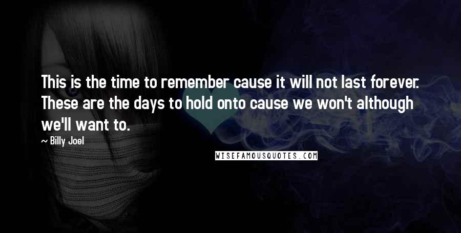 Billy Joel Quotes: This is the time to remember cause it will not last forever. These are the days to hold onto cause we won't although we'll want to.