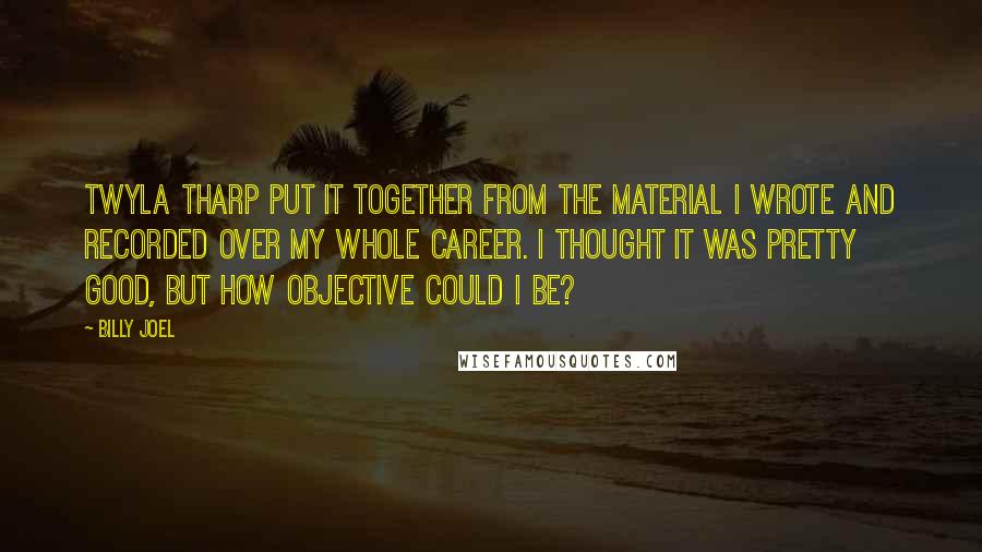 Billy Joel Quotes: Twyla Tharp put it together from the material I wrote and recorded over my whole career. I thought it was pretty good, but how objective could I be?