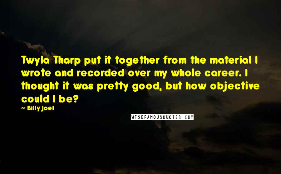 Billy Joel Quotes: Twyla Tharp put it together from the material I wrote and recorded over my whole career. I thought it was pretty good, but how objective could I be?