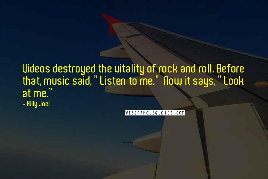 Billy Joel Quotes: Videos destroyed the vitality of rock and roll. Before that, music said, "Listen to me." Now it says, "Look at me."