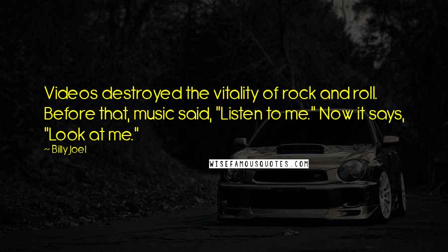Billy Joel Quotes: Videos destroyed the vitality of rock and roll. Before that, music said, "Listen to me." Now it says, "Look at me."