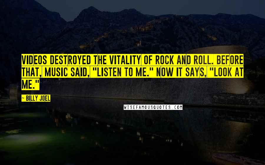 Billy Joel Quotes: Videos destroyed the vitality of rock and roll. Before that, music said, "Listen to me." Now it says, "Look at me."