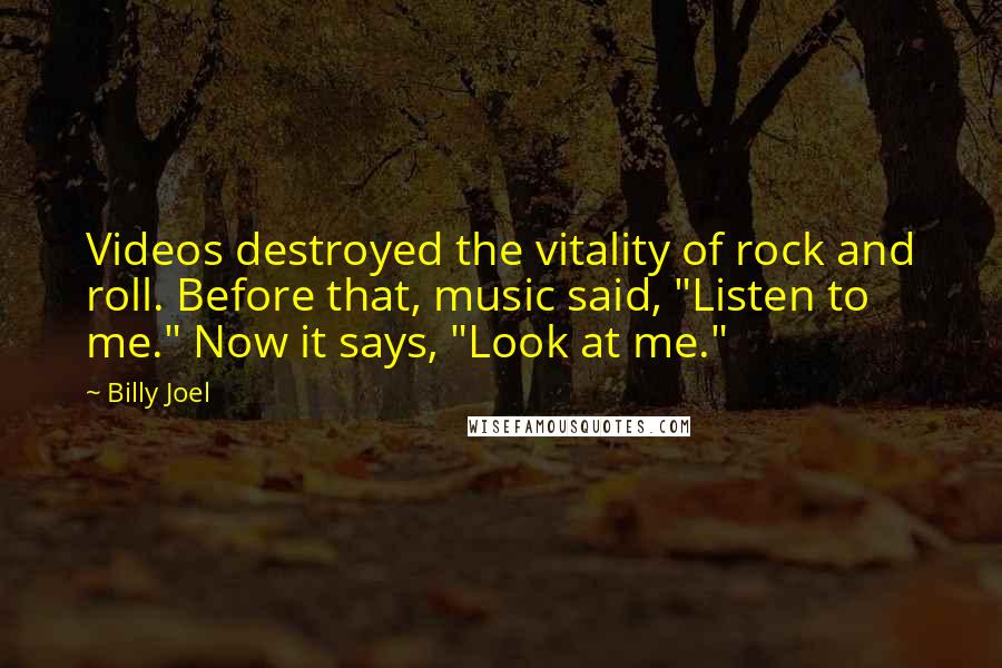 Billy Joel Quotes: Videos destroyed the vitality of rock and roll. Before that, music said, "Listen to me." Now it says, "Look at me."