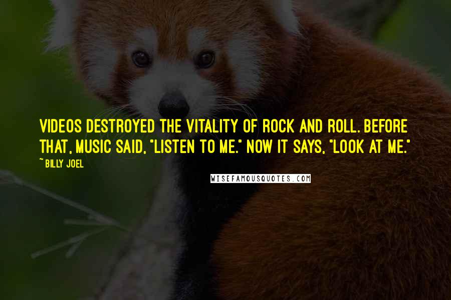 Billy Joel Quotes: Videos destroyed the vitality of rock and roll. Before that, music said, "Listen to me." Now it says, "Look at me."