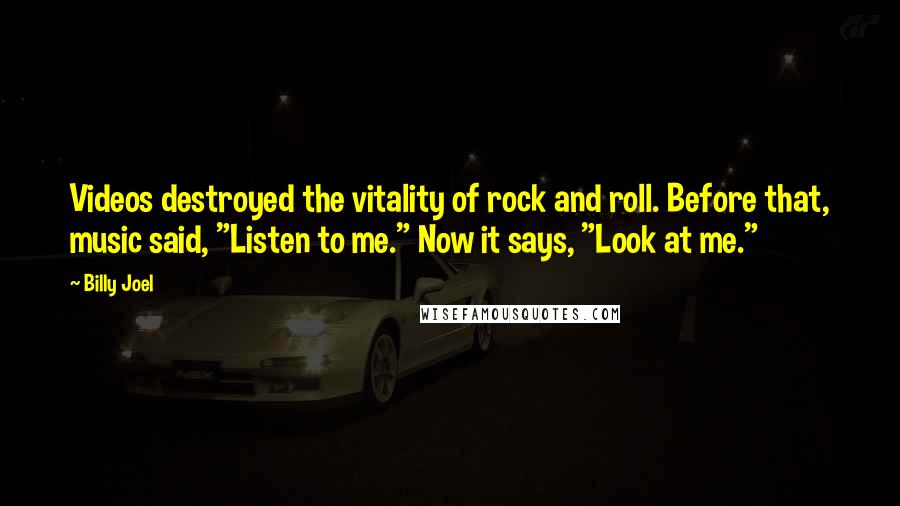 Billy Joel Quotes: Videos destroyed the vitality of rock and roll. Before that, music said, "Listen to me." Now it says, "Look at me."