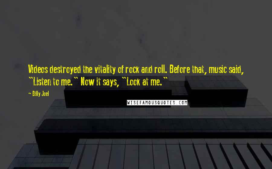 Billy Joel Quotes: Videos destroyed the vitality of rock and roll. Before that, music said, "Listen to me." Now it says, "Look at me."