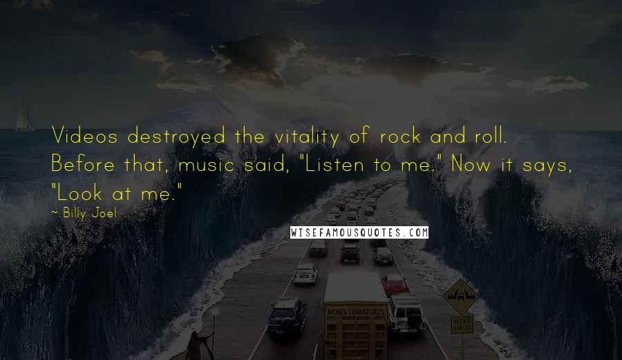 Billy Joel Quotes: Videos destroyed the vitality of rock and roll. Before that, music said, "Listen to me." Now it says, "Look at me."