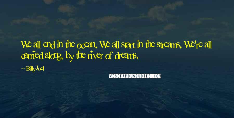 Billy Joel Quotes: We all end in the ocean. We all start in the streams. We're all carried along, by the river of dreams.