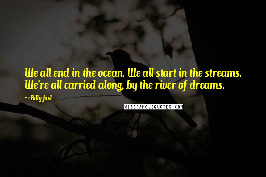 Billy Joel Quotes: We all end in the ocean. We all start in the streams. We're all carried along, by the river of dreams.