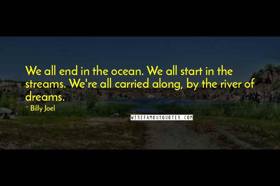 Billy Joel Quotes: We all end in the ocean. We all start in the streams. We're all carried along, by the river of dreams.