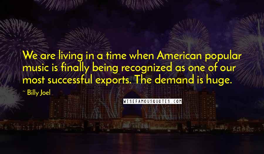 Billy Joel Quotes: We are living in a time when American popular music is finally being recognized as one of our most successful exports. The demand is huge.