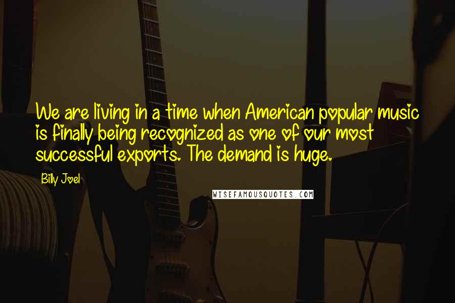 Billy Joel Quotes: We are living in a time when American popular music is finally being recognized as one of our most successful exports. The demand is huge.