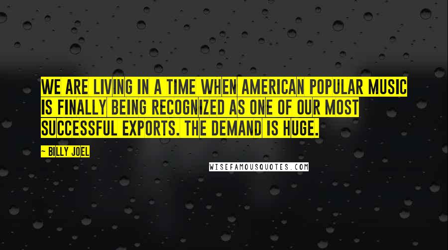 Billy Joel Quotes: We are living in a time when American popular music is finally being recognized as one of our most successful exports. The demand is huge.