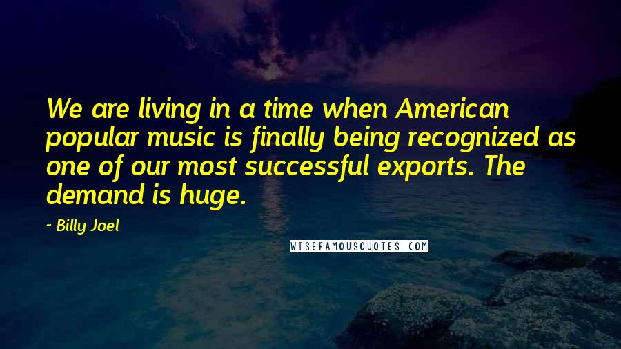 Billy Joel Quotes: We are living in a time when American popular music is finally being recognized as one of our most successful exports. The demand is huge.