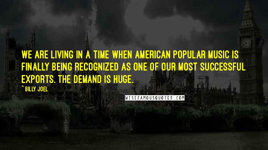 Billy Joel Quotes: We are living in a time when American popular music is finally being recognized as one of our most successful exports. The demand is huge.