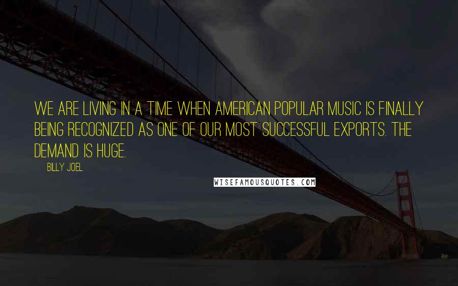 Billy Joel Quotes: We are living in a time when American popular music is finally being recognized as one of our most successful exports. The demand is huge.