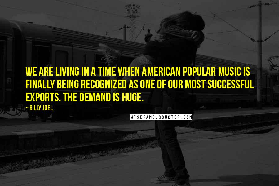 Billy Joel Quotes: We are living in a time when American popular music is finally being recognized as one of our most successful exports. The demand is huge.