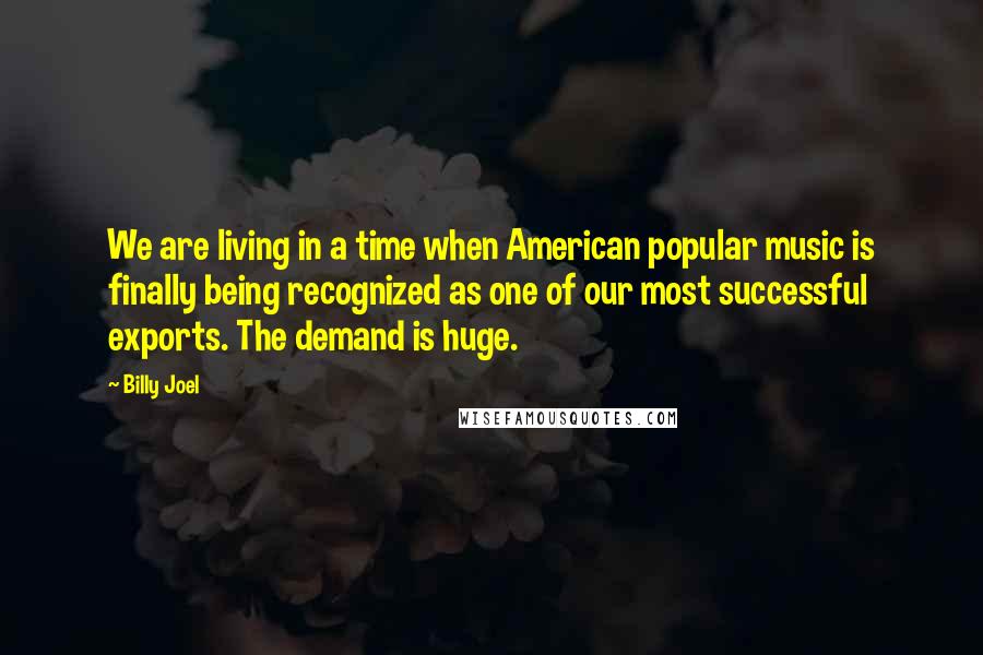 Billy Joel Quotes: We are living in a time when American popular music is finally being recognized as one of our most successful exports. The demand is huge.
