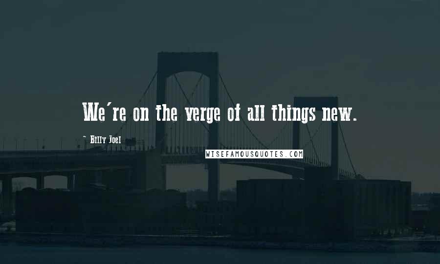 Billy Joel Quotes: We're on the verge of all things new.