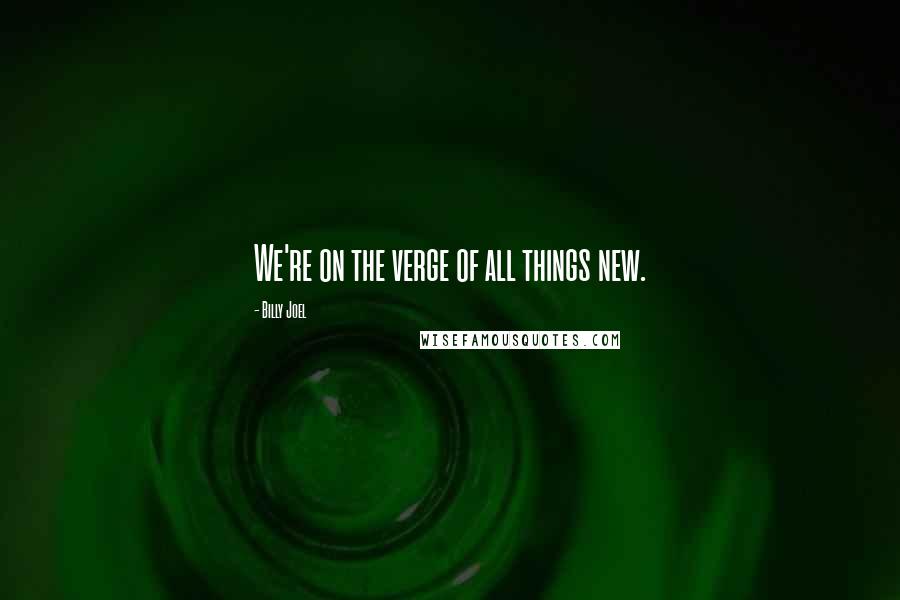 Billy Joel Quotes: We're on the verge of all things new.