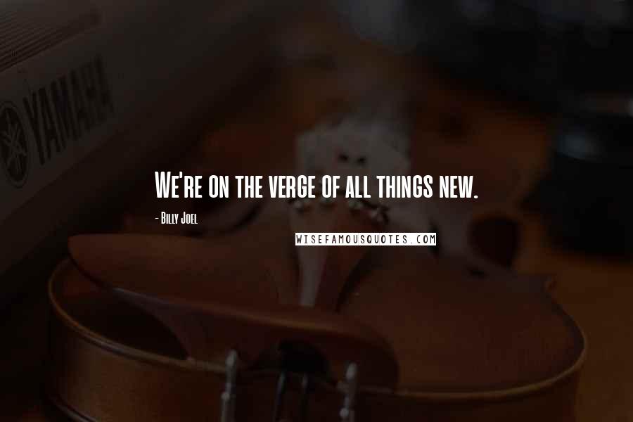 Billy Joel Quotes: We're on the verge of all things new.