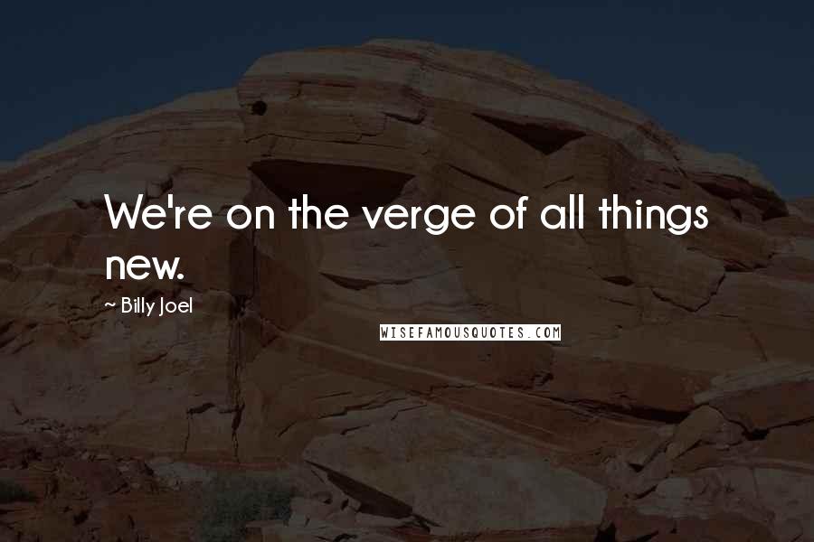 Billy Joel Quotes: We're on the verge of all things new.