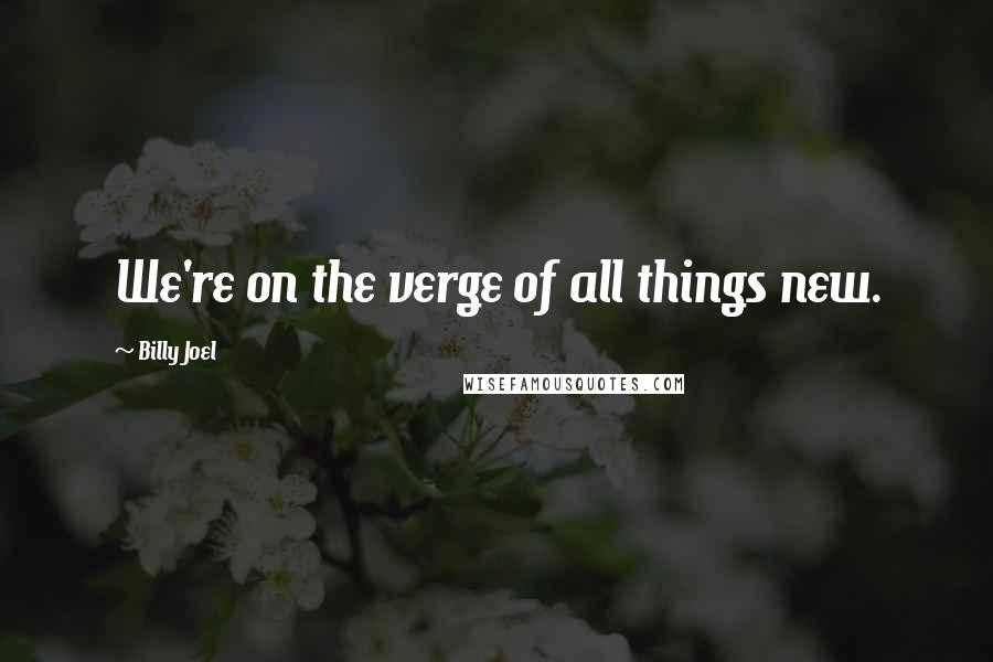 Billy Joel Quotes: We're on the verge of all things new.