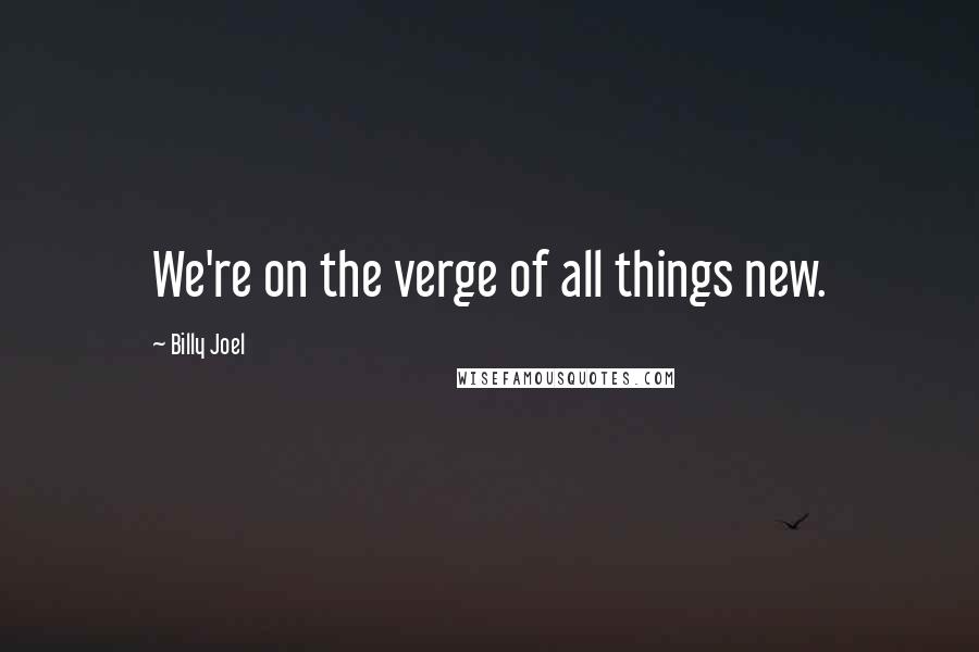 Billy Joel Quotes: We're on the verge of all things new.