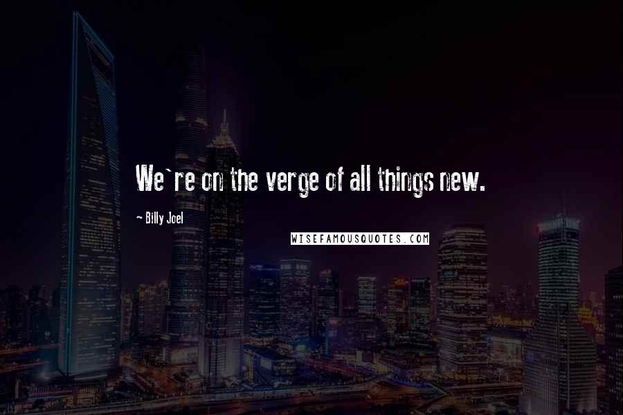 Billy Joel Quotes: We're on the verge of all things new.