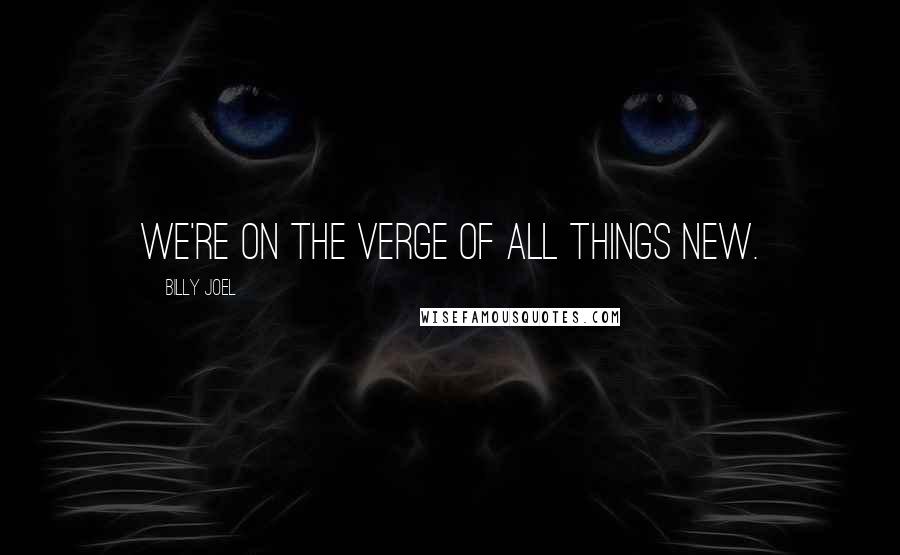 Billy Joel Quotes: We're on the verge of all things new.