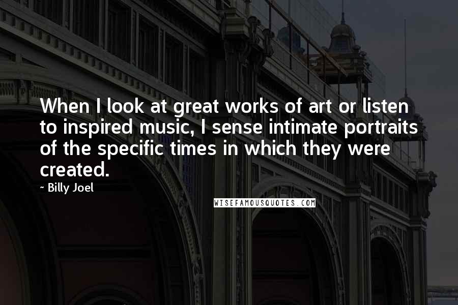 Billy Joel Quotes: When I look at great works of art or listen to inspired music, I sense intimate portraits of the specific times in which they were created.