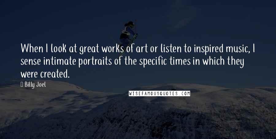 Billy Joel Quotes: When I look at great works of art or listen to inspired music, I sense intimate portraits of the specific times in which they were created.