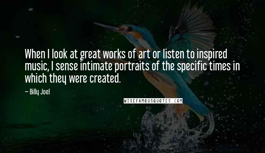 Billy Joel Quotes: When I look at great works of art or listen to inspired music, I sense intimate portraits of the specific times in which they were created.