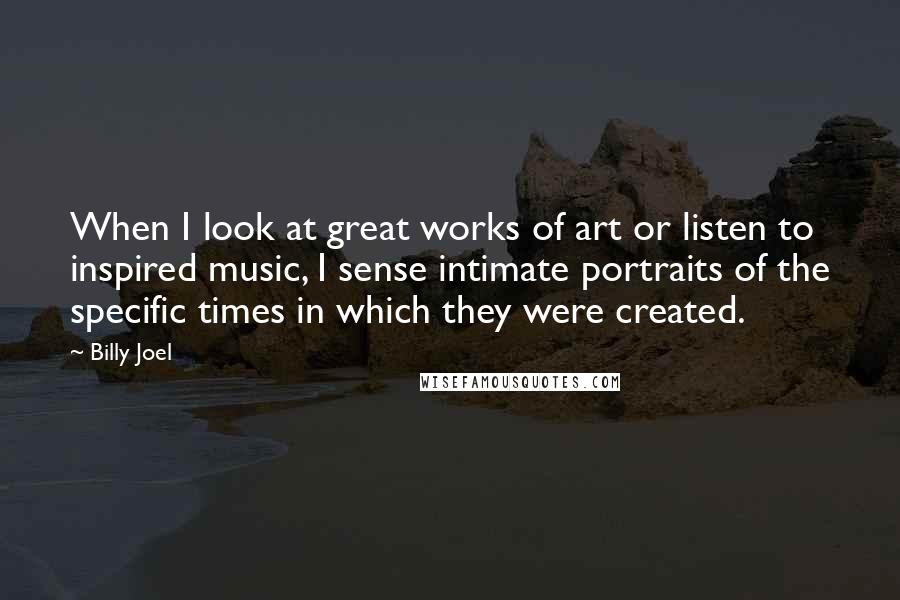 Billy Joel Quotes: When I look at great works of art or listen to inspired music, I sense intimate portraits of the specific times in which they were created.