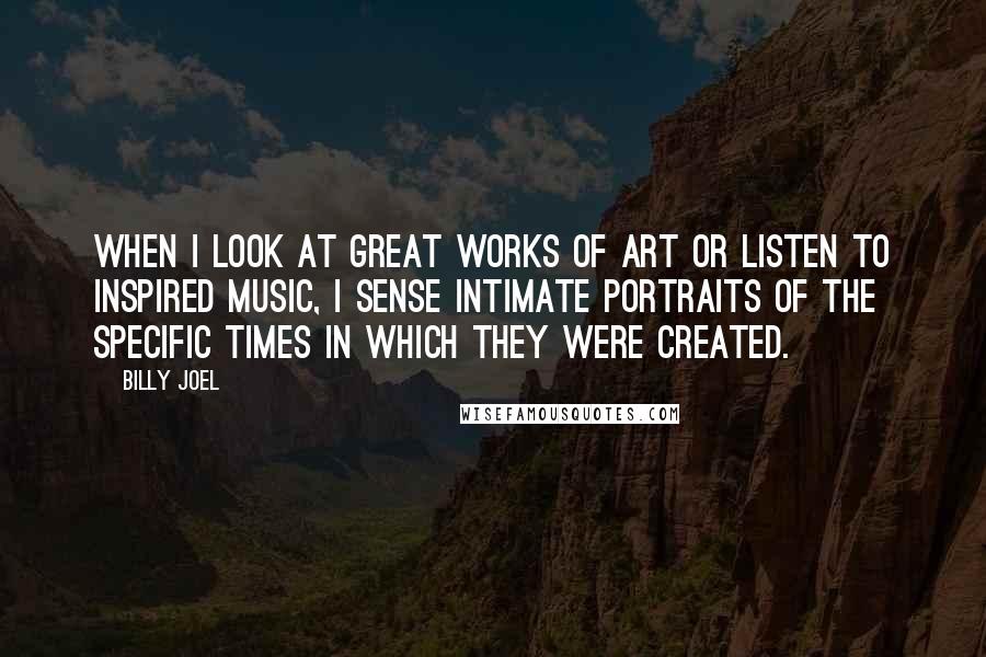 Billy Joel Quotes: When I look at great works of art or listen to inspired music, I sense intimate portraits of the specific times in which they were created.