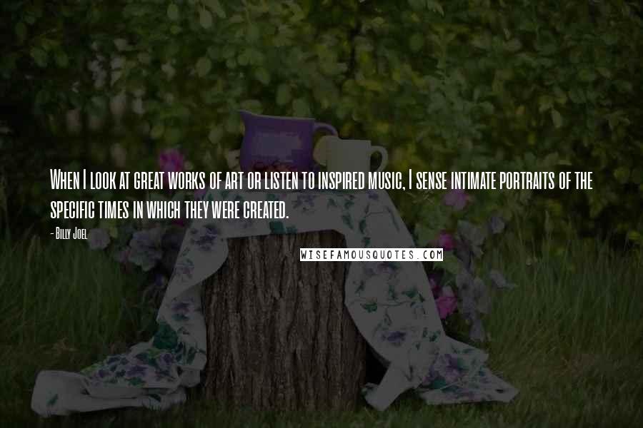 Billy Joel Quotes: When I look at great works of art or listen to inspired music, I sense intimate portraits of the specific times in which they were created.