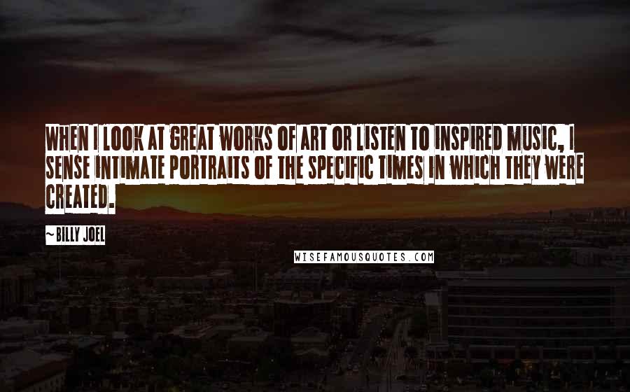 Billy Joel Quotes: When I look at great works of art or listen to inspired music, I sense intimate portraits of the specific times in which they were created.