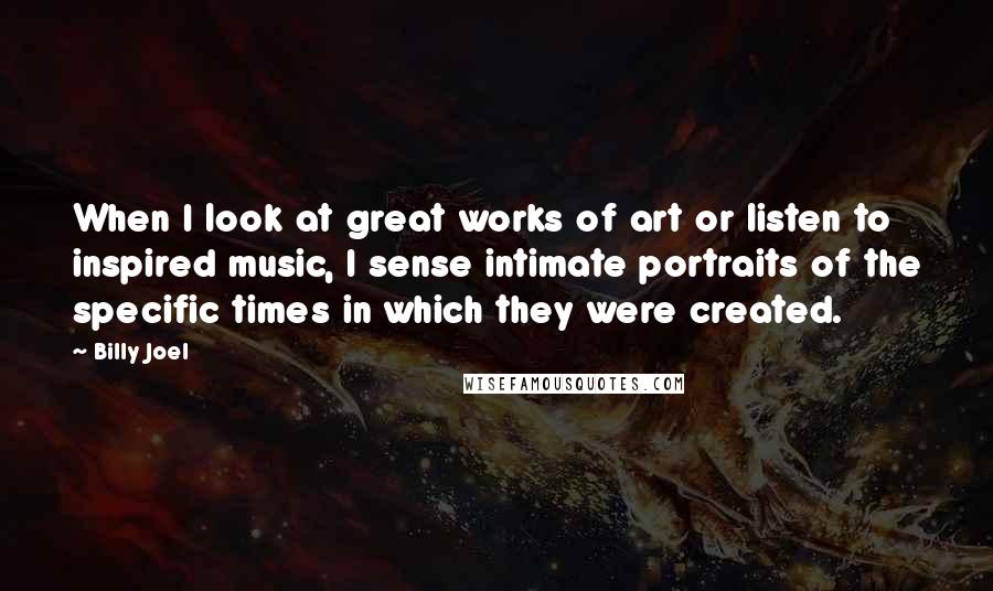 Billy Joel Quotes: When I look at great works of art or listen to inspired music, I sense intimate portraits of the specific times in which they were created.