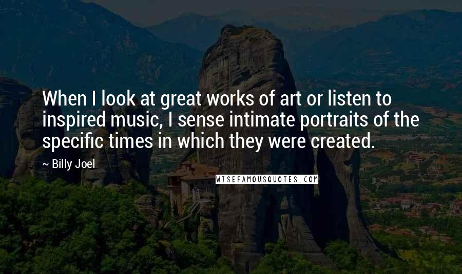 Billy Joel Quotes: When I look at great works of art or listen to inspired music, I sense intimate portraits of the specific times in which they were created.