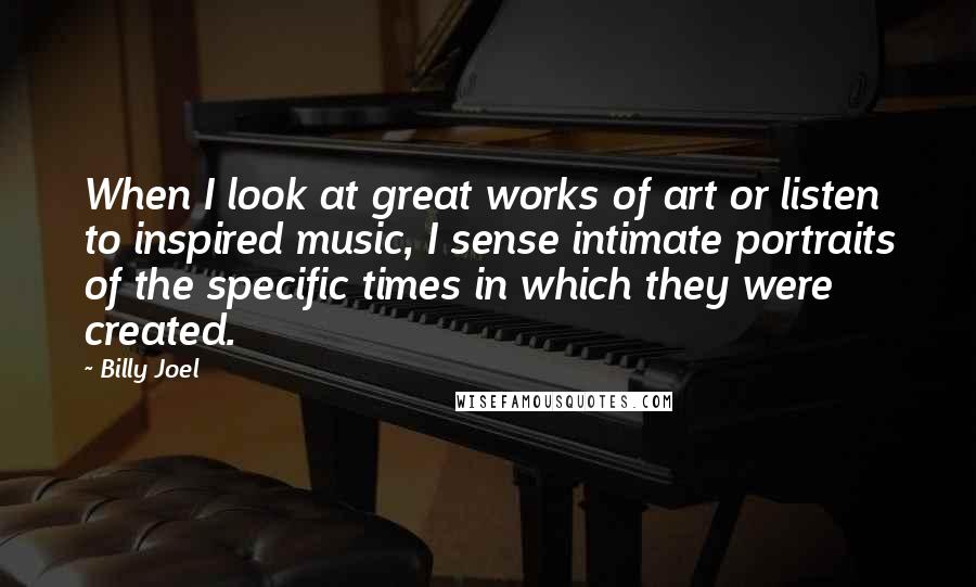 Billy Joel Quotes: When I look at great works of art or listen to inspired music, I sense intimate portraits of the specific times in which they were created.