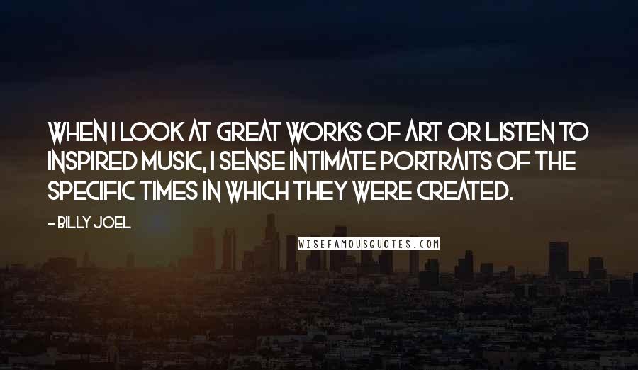 Billy Joel Quotes: When I look at great works of art or listen to inspired music, I sense intimate portraits of the specific times in which they were created.