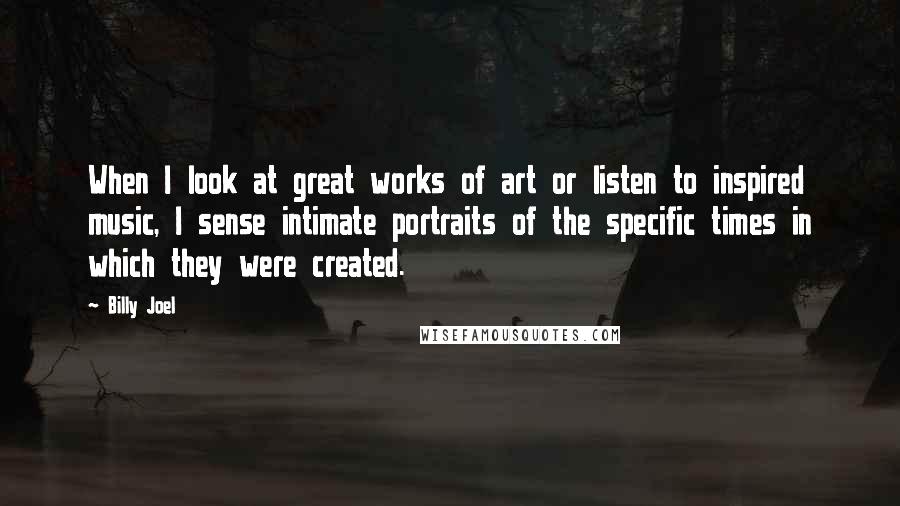 Billy Joel Quotes: When I look at great works of art or listen to inspired music, I sense intimate portraits of the specific times in which they were created.