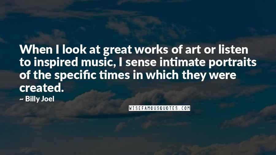 Billy Joel Quotes: When I look at great works of art or listen to inspired music, I sense intimate portraits of the specific times in which they were created.