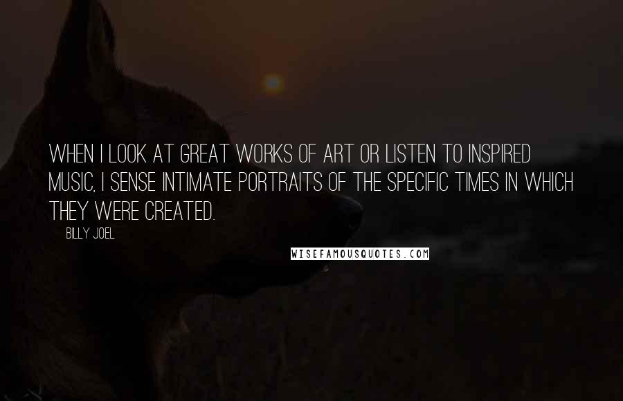 Billy Joel Quotes: When I look at great works of art or listen to inspired music, I sense intimate portraits of the specific times in which they were created.